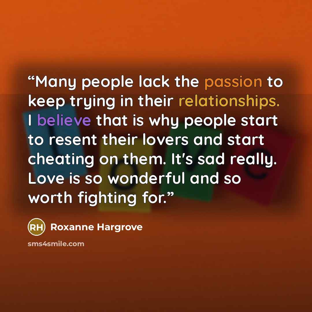 “Many people lack the passion to keep trying in their relationships. I believe that is why people start to resent their lovers and start cheating on them. It's sad really. Love is so wonderful and so worth fighting for.” quote by Roxanne Hargrove