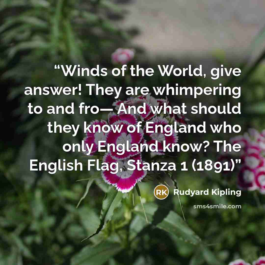 “Winds of the World, give answer! They are whimpering to and fro— And what should they know of England who only England know? The English Flag, Stanza 1 (1891)” quote by Rudyard Kipling
