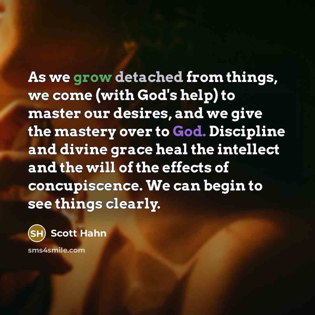 “As we grow detached from things, we come (with God's help) to master our desires, and we give the mastery over to God. Discipline and divine grace heal the intellect and the will of the effects of concupiscence. We can begin to see things clearly.” quote by Scott Hahn