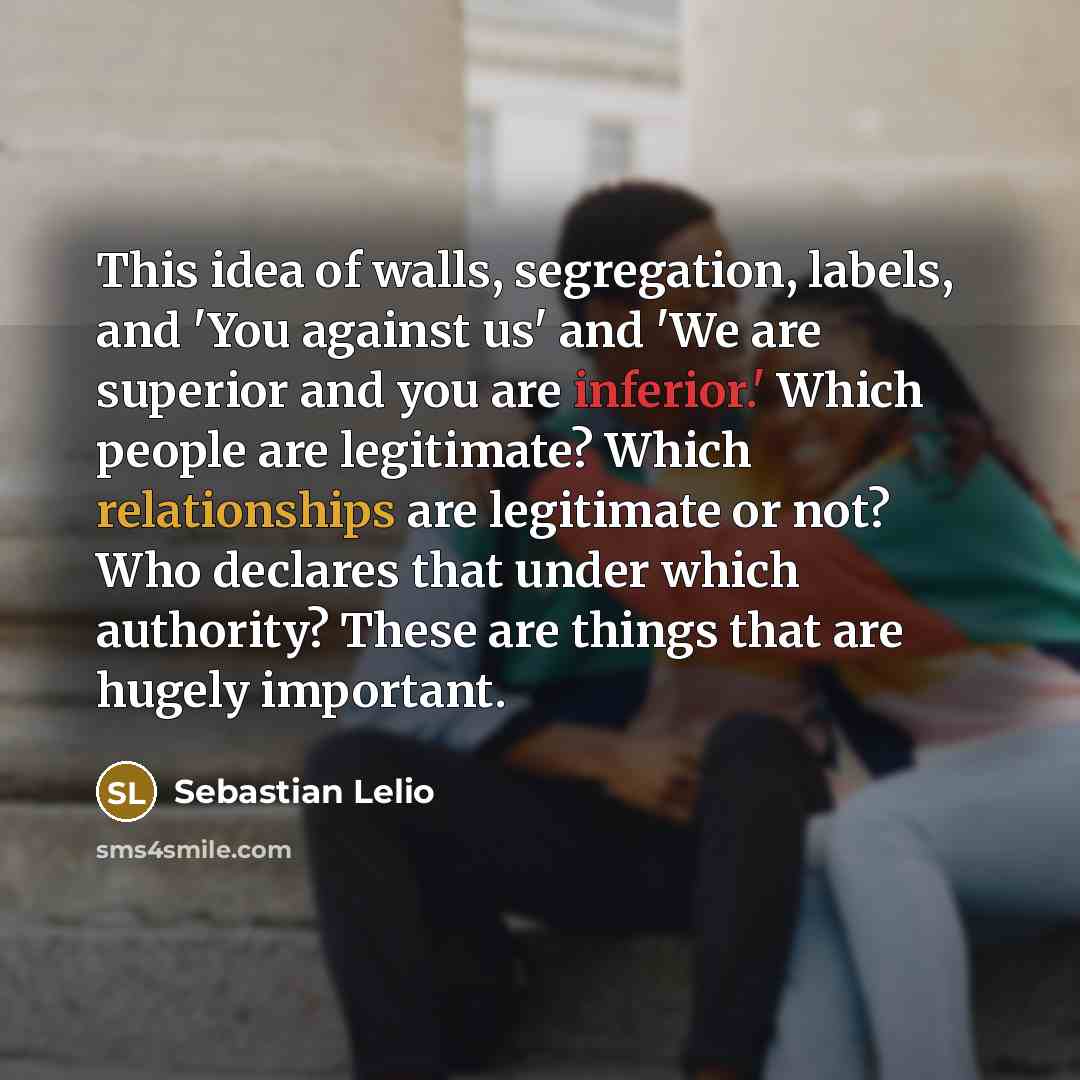 “This idea of walls, segregation, labels, and 'You against us' and 'We are superior and you are inferior.' Which people are legitimate? Which relationships are legitimate or not? Who declares that under which authority? These are things that are hugely important.” quote by Sebastian Lelio