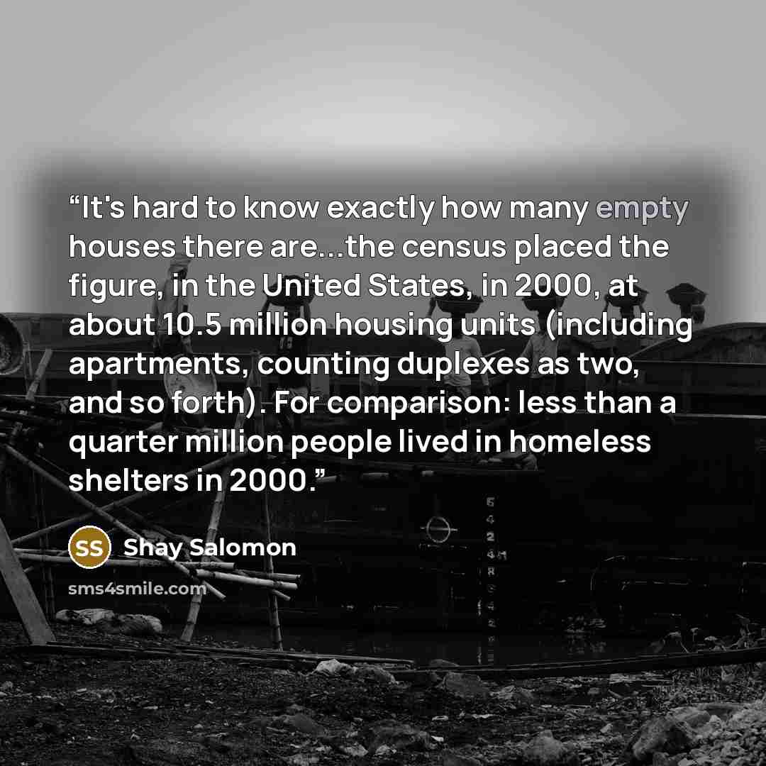 “It's hard to know exactly how many empty houses there are...the census placed the figure, in the United States, in 2000, at about 10.5 million housing units (including apartments, counting duplexes as two, and so forth). For comparison: less than a quarter million people lived in homeless shelters…” quote by Shay Salomon