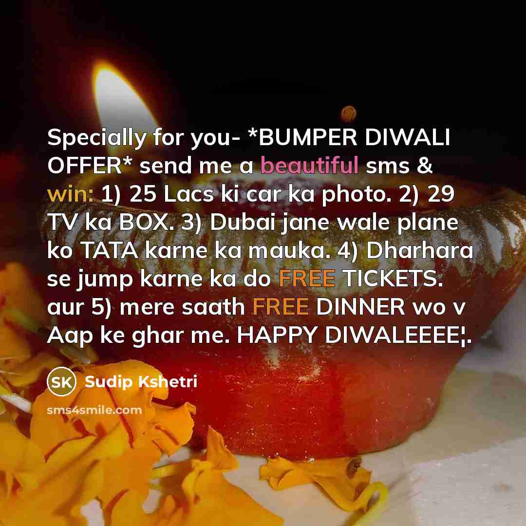 “Specially for you- *BUMPER DIWALI OFFER* send me a beautiful sms & win: 1) 25 Lacs ki car ka photo. 2) 29 TV ka BOX. 3) Dubai jane wale plane ko TATA karne ka mauka. 4) Dharhara se jump karne ka do FREE TICKETS. aur 5) mere saath FREE DINNER wo v Aap ke ghar me. HAPPY DIWALEEEE¦.” quote by Sudip Kshetri