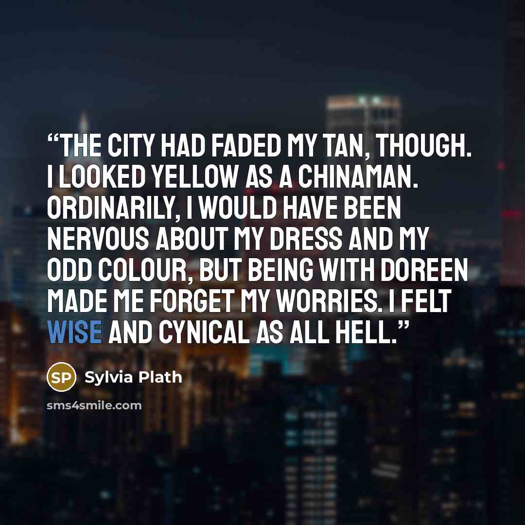“The city had faded my tan, though. I looked yellow as a Chinaman. Ordinarily, I would have been nervous about my dress and my odd colour, but being with Doreen made me forget my worries. I felt wise and cynical as all hell.” quote by Sylvia Plath