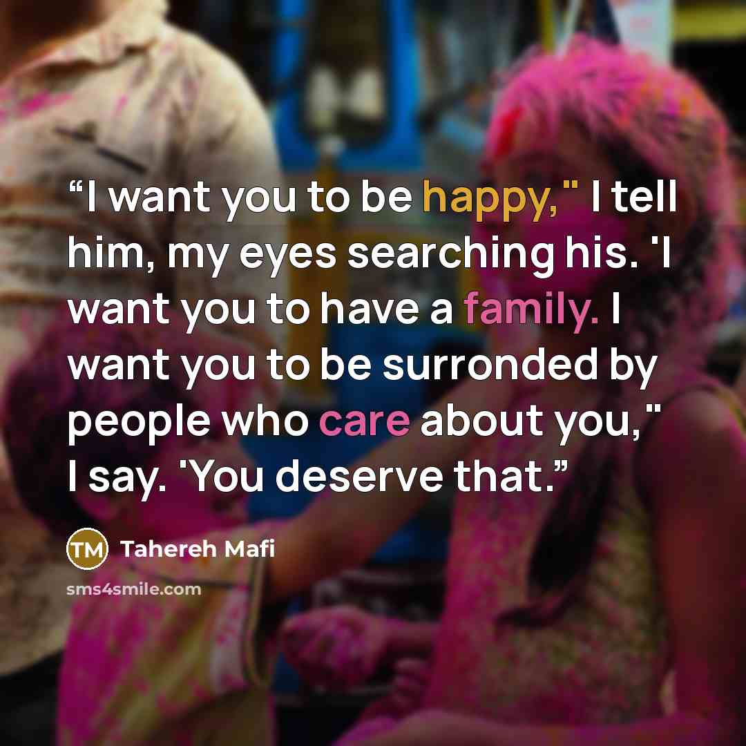 “I want you to be happy," I tell him, my eyes searching his. 'I want you to have a family. I want you to be surronded by people who care about you," I say. 'You deserve that.” quote by Tahereh Mafi