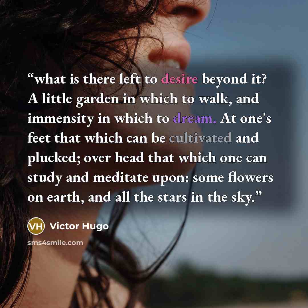 “what is there left to desire beyond it? A little garden in which to walk, and immensity in which to dream. At one's feet that which can be cultivated and plucked; over head that which one can study and meditate upon: some flowers on earth, and all the stars in the sky.” quote by Victor Hugo