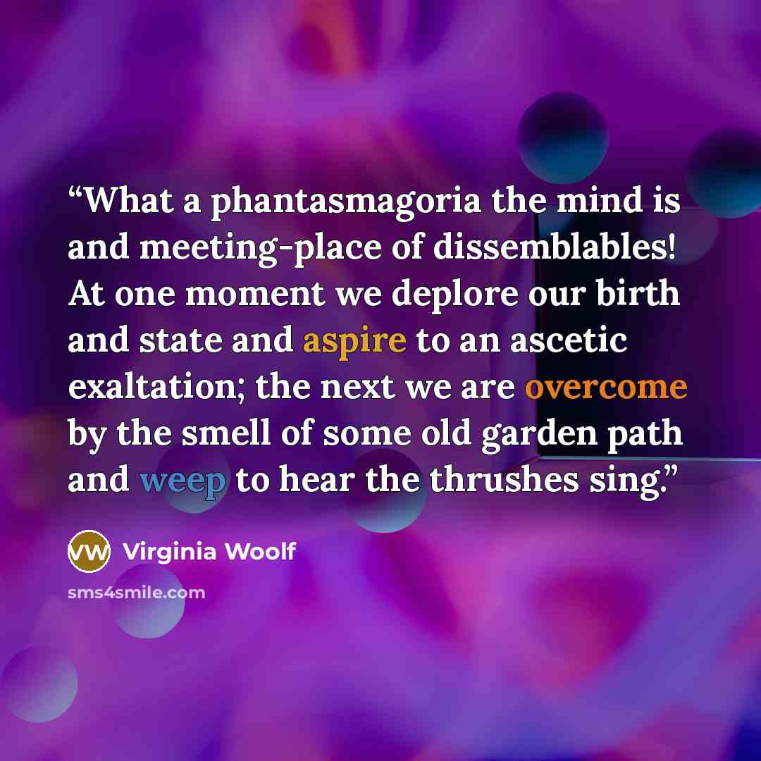 “What a phantasmagoria the mind is and meeting-place of dissemblables! At one moment we deplore our birth and state and aspire to an ascetic exaltation; the next we are overcome by the smell of some old garden path and weep to hear the thrushes sing.” quote by Virginia Woolf