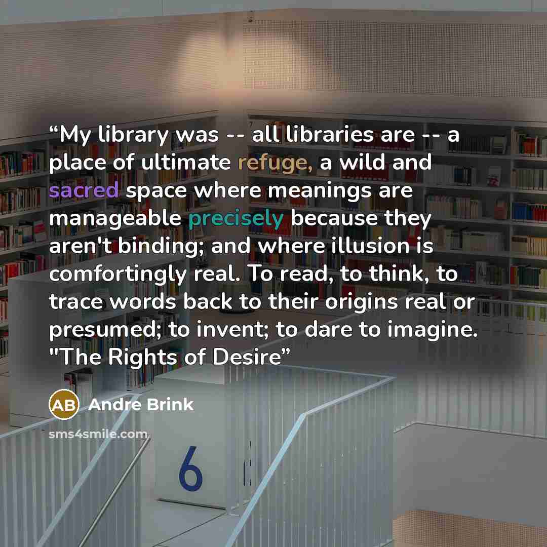 “My library was -- all libraries are -- a place of ultimate refuge, a wild and sacred space where meanings are manageable precisely because they aren't binding; and where illusion is comfortingly real. To read, to think, to trace words back to their origins real or presumed; to invent; to dare to…” quote by André Brink