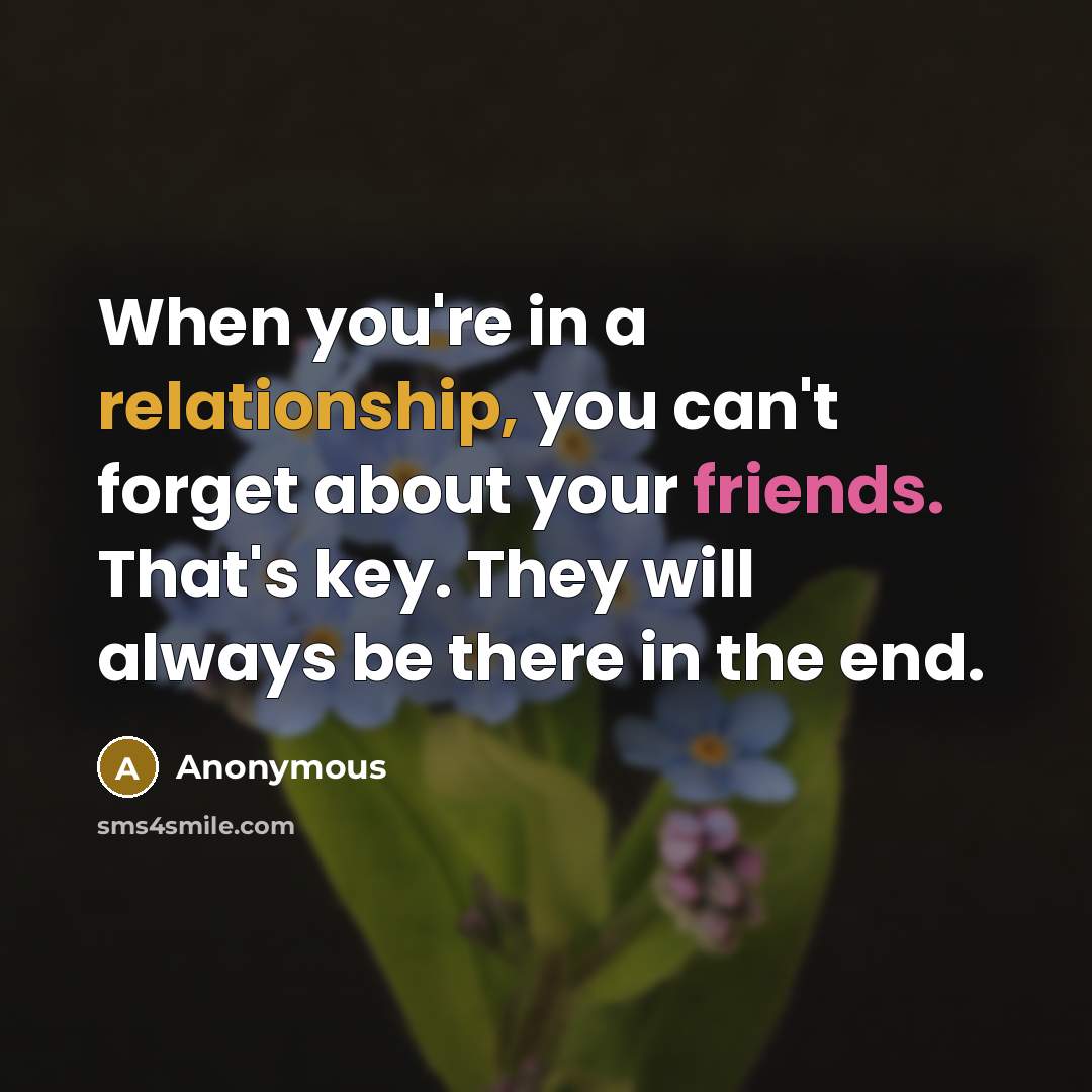 “When you're in a relationship, you can't forget about your friends. That's key. They will always be there in the end.” quote by Anonymous