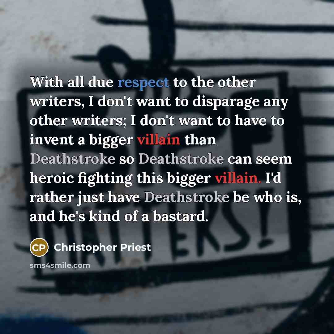“With all due respect to the other writers, I don't want to disparage any other writers; I don't want to have to invent a bigger villain than Deathstroke so Deathstroke can seem heroic fighting this bigger villain. I'd rather just have Deathstroke be who is, and he's kind of a bastard.” quote by Christopher Priest