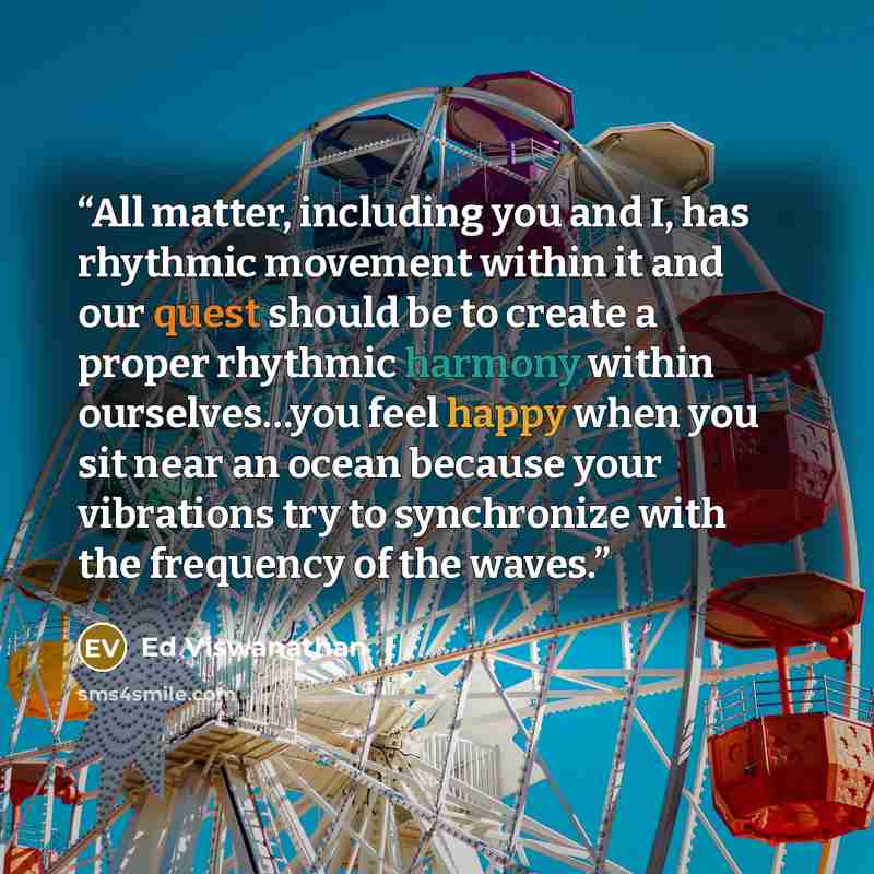 “All matter, including you and I, has rhythmic movement within it and our quest should be to create a proper rhythmic harmony within ourselves…you feel happy when you sit near an ocean because your vibrations try to synchronize with the frequency of the waves.” quote by Ed Viswanathan