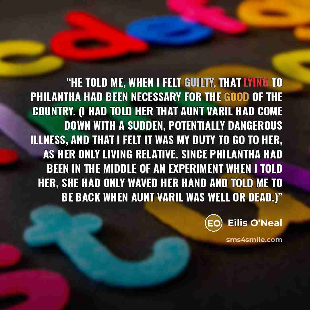 “He told me, when I felt guilty, that lying to Philantha had been necessary for the good of the country. (I had told her that Aunt Varil had come down with a sudden, potentially dangerous illness, and that I felt it was my duty to go to her, as her only living relative. Since Philantha had been in…” quote by Eilis O'Neal