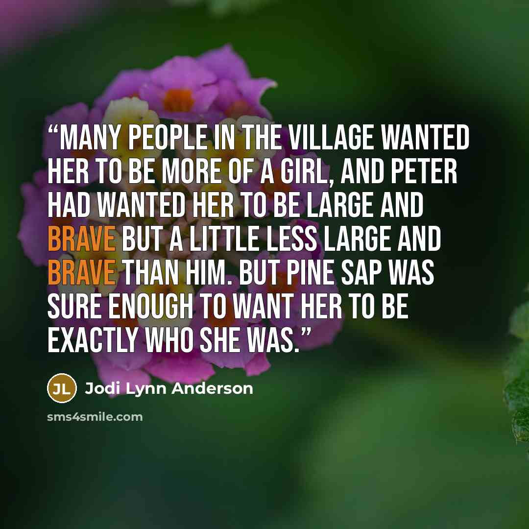 “Many people in the village wanted her to be more of a girl, and Peter had wanted her to be large and brave but a little less large and brave than him. But Pine Sap was sure enough to want her to be exactly who she was.” quote by Jodi Lynn Anderson