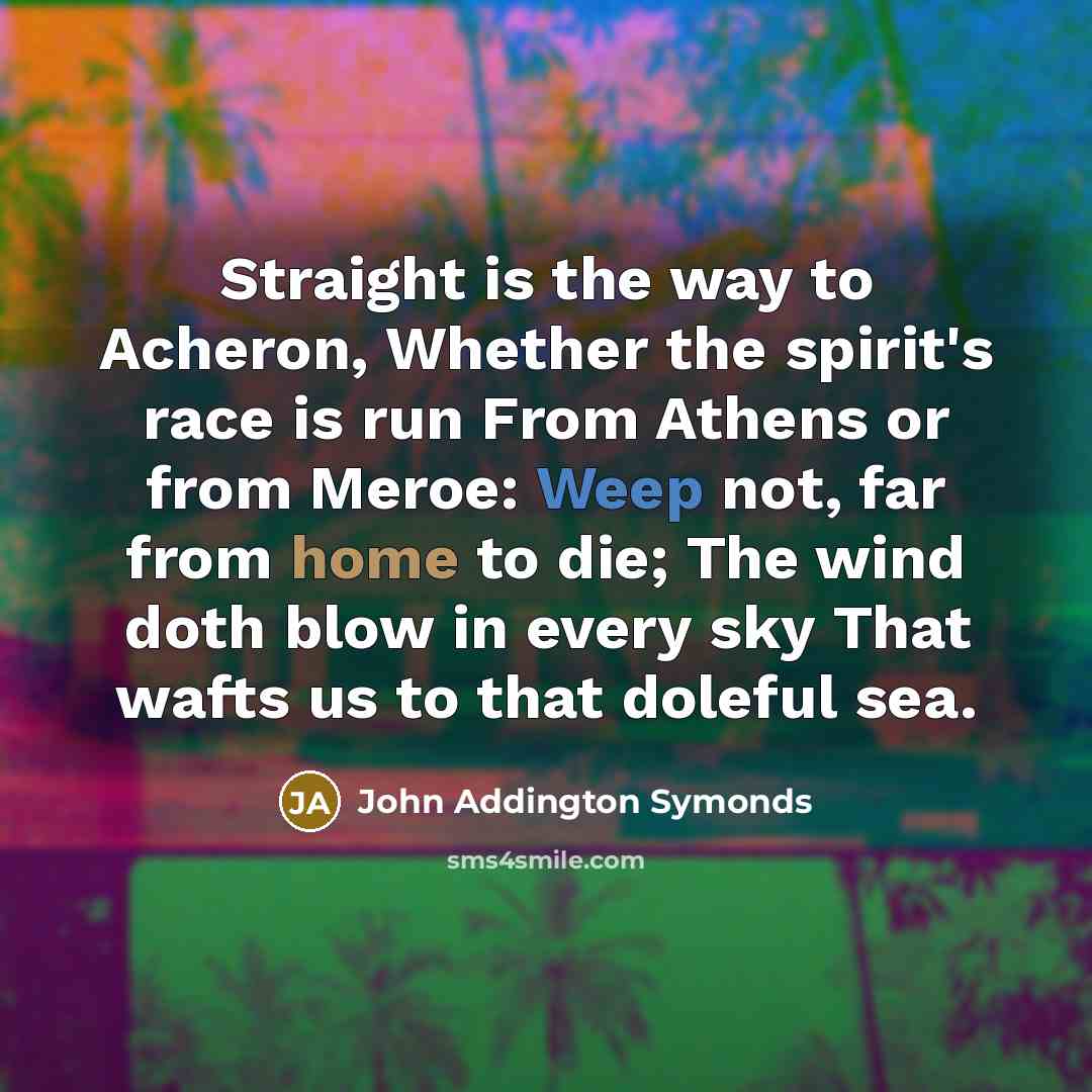 “Straight is the way to Acheron, Whether the spirit's race is run From Athens or from Meroe: Weep not, far from home to die; The wind doth blow in every sky That wafts us to that doleful sea.” quote by John Addington Symonds