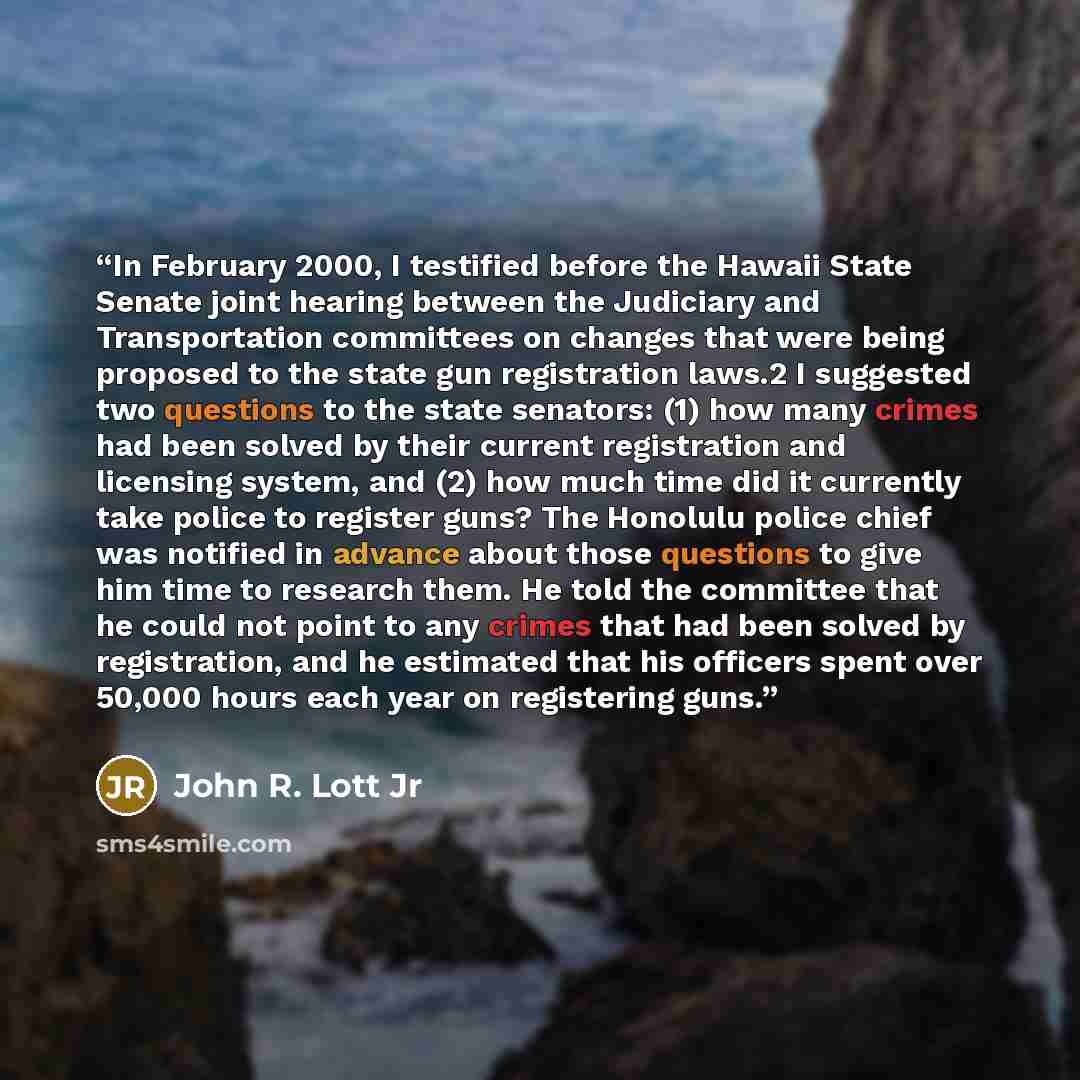 “In February 2000, I testified before the Hawaii State Senate joint hearing between the Judiciary and Transportation committees on changes that were being proposed to the state gun registration laws.2 I suggested two questions to the state senators: (1) how many crimes had been solved by their…” quote by John R. Lott Jr