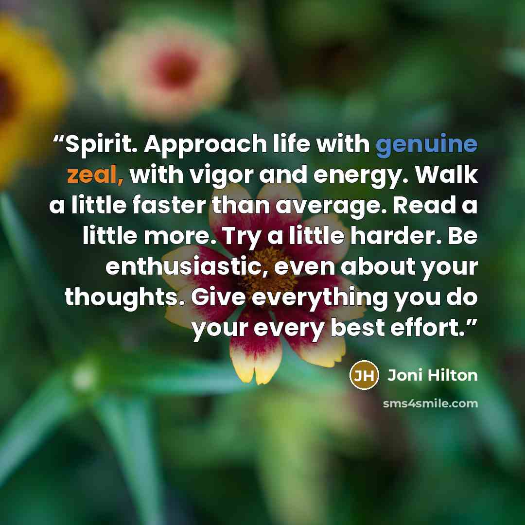 “Spirit. Approach life with genuine zeal, with vigor and energy. Walk a little faster than average. Read a little more. Try a little harder. Be enthusiastic, even about your thoughts. Give everything you do your every best effort.” quote by Joni Hilton
