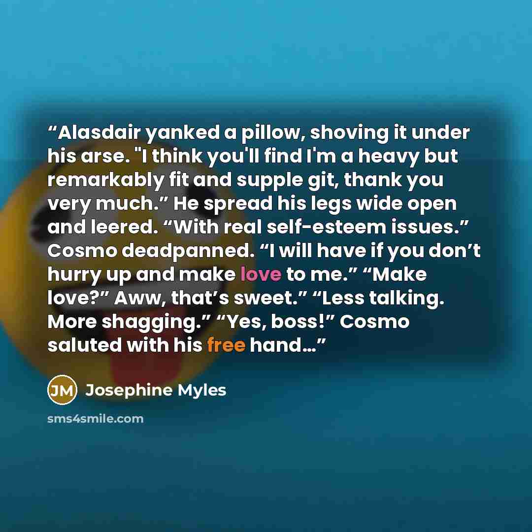 “Alasdair yanked a pillow, shoving it under his arse. "I think you'll find I'm a heavy but remarkably fit and supple git, thank you very much.” He spread his legs wide open and leered. “With real self-esteem issues.” Cosmo deadpanned. “I will have if you don’t hurry up and make love to me.” “Make…” quote by josephine myles