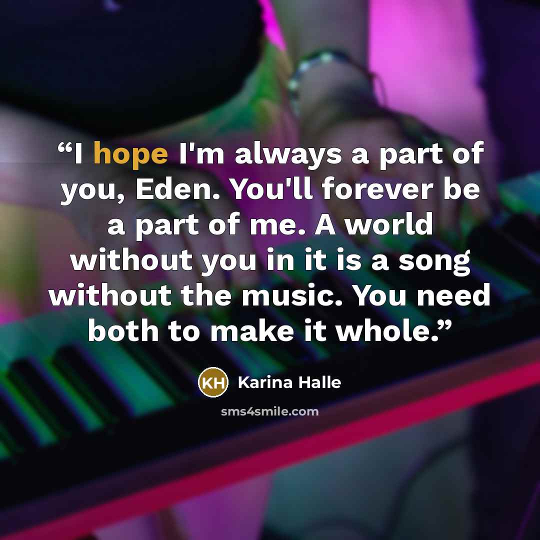 “I hope I'm always a part of you, Eden. You'll forever be a part of me. A world without you in it is a song without the music. You need both to make it whole.” quote by Karina Halle