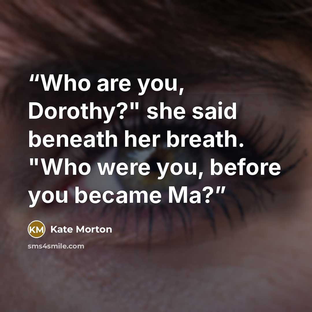 “Who are you, Dorothy?" she said beneath her breath. "Who were you, before you became Ma?” quote by Kate Morton