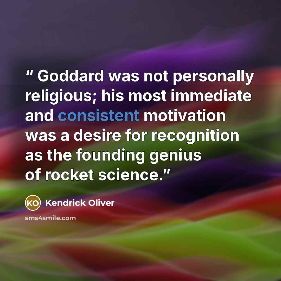 “Goddard was not personally religious; his most immediate and consistent motivation was a desire for recognition as the founding genius of rocket science.” quote by Kendrick Oliver