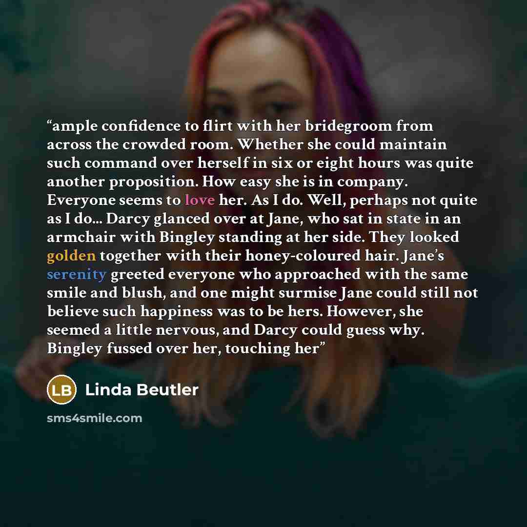 “ample confidence to flirt with her bridegroom from across the crowded room. Whether she could maintain such command over herself in six or eight hours was quite another proposition. How easy she is in company. Everyone seems to love her. As I do. Well, perhaps not quite as I do... Darcy glanced…” quote by Linda Beutler