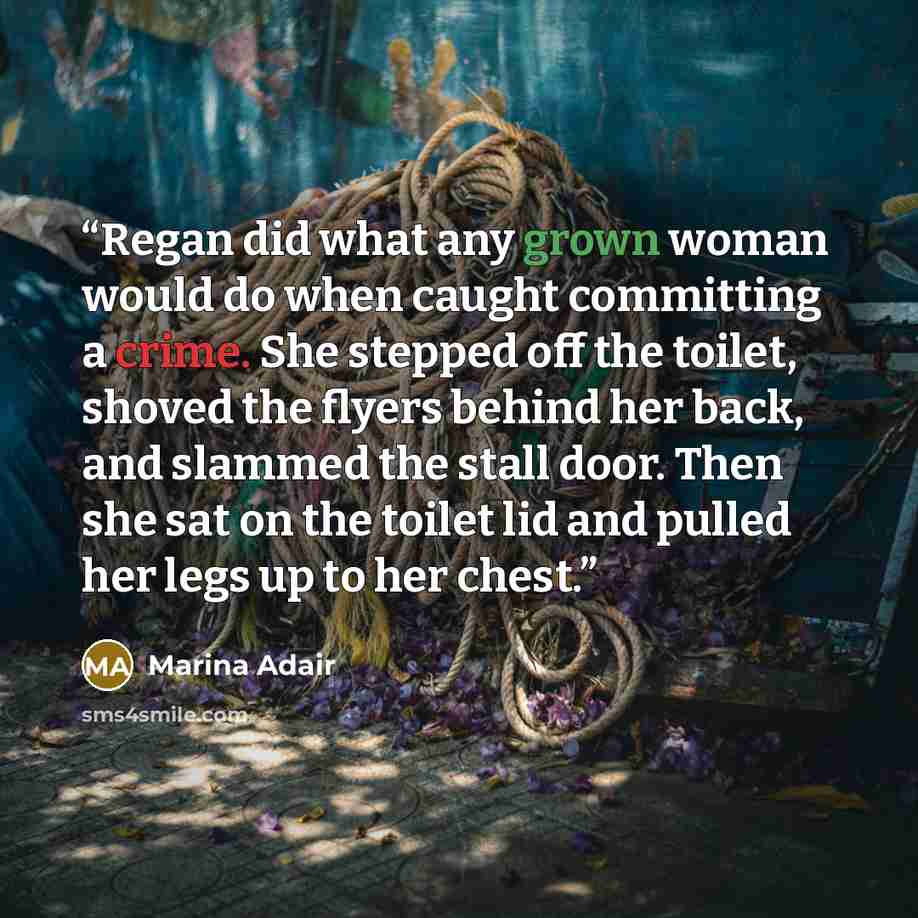 “Regan did what any grown woman would do when caught committing a crime. She stepped off the toilet, shoved the flyers behind her back, and slammed the stall door. Then she sat on the toilet lid and pulled her legs up to her chest.” quote by Marina Adair