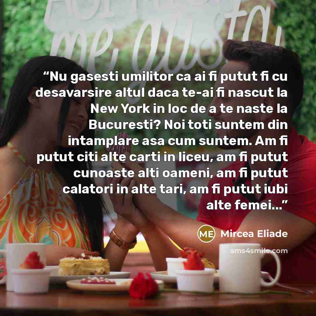 “Nu gasesti umilitor ca ai fi putut fi cu desavarsire altul daca te-ai fi nascut la New York in loc de a te naste la Bucuresti? Noi toti suntem din intamplare asa cum suntem. Am fi putut citi alte carti in liceu, am fi putut cunoaste alti oameni, am fi putut calatori in alte tari, am fi putut iubi…” quote by Mircea Eliade