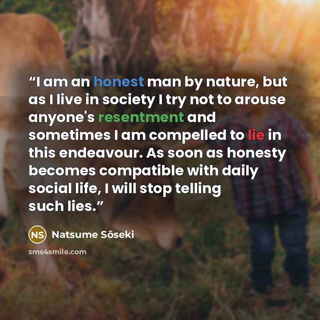 “I am an honest man by nature, but as I live in society I try not to arouse anyone's resentment and sometimes I am compelled to lie in this endeavour. As soon as honesty becomes compatible with daily social life, I will stop telling such lies.” quote by Natsume Sōseki