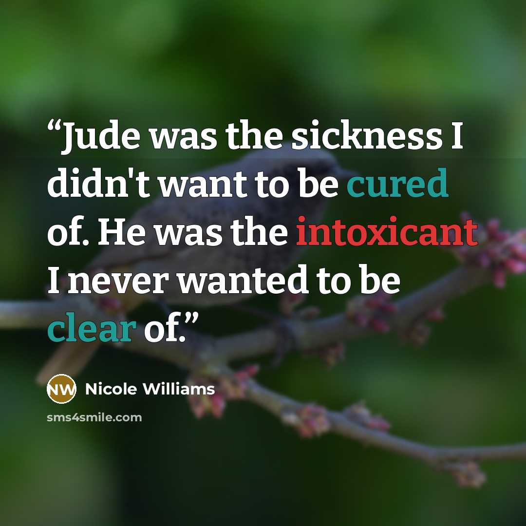 “Jude was the sickness I didn't want to be cured of. He was the intoxicant I never wanted to be clear of.” quote by Nicole Williams