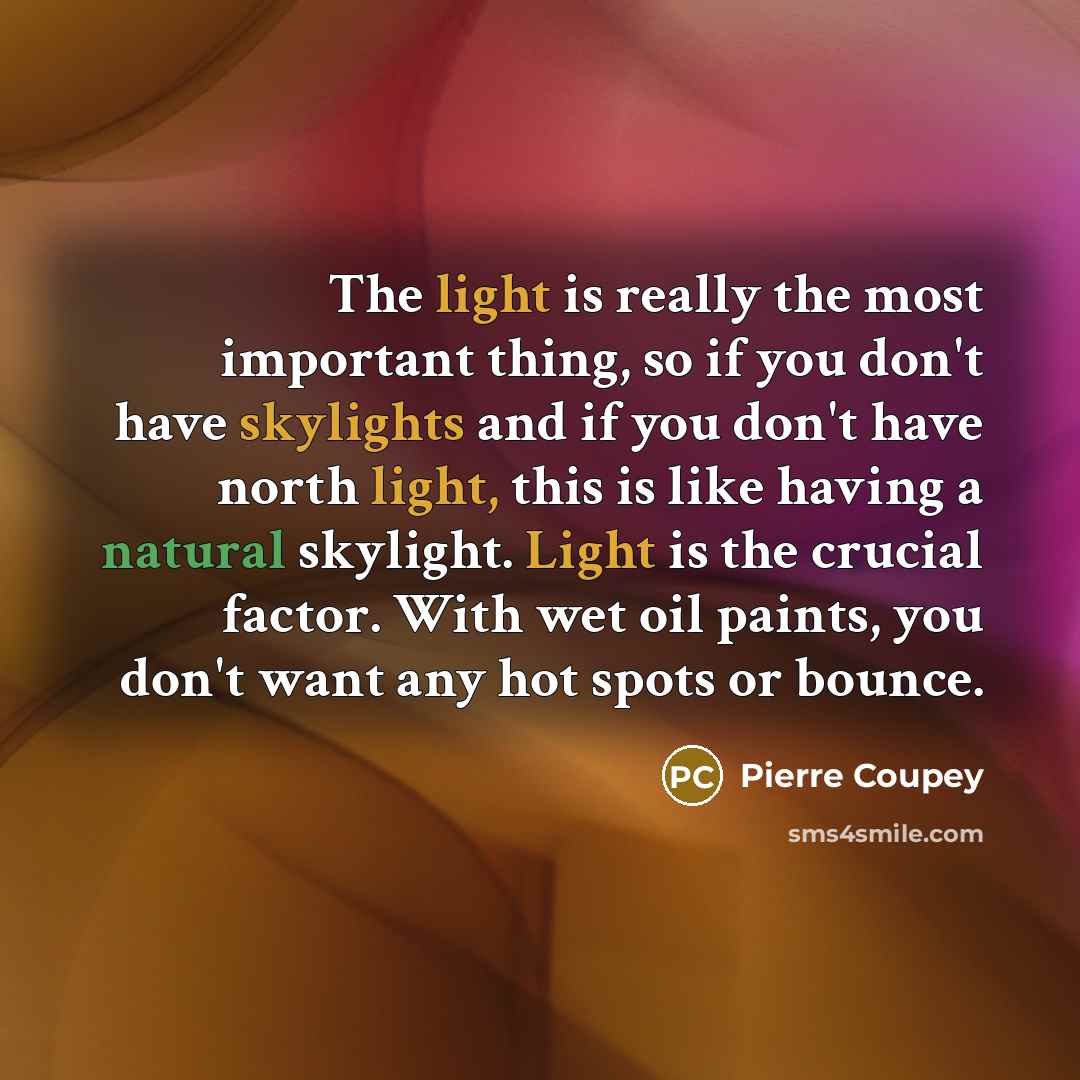 “The light is really the most important thing, so if you don't have skylights and if you don't have north light, this is like having a natural skylight. Light is the crucial factor. With wet oil paints, you don't want any hot spots or bounce.” quote by Pierre Coupey