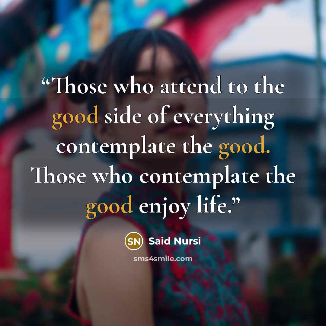 “Those who attend to the good side of everything contemplate the good. Those who contemplate the good enjoy life.” quote by Said Nursî