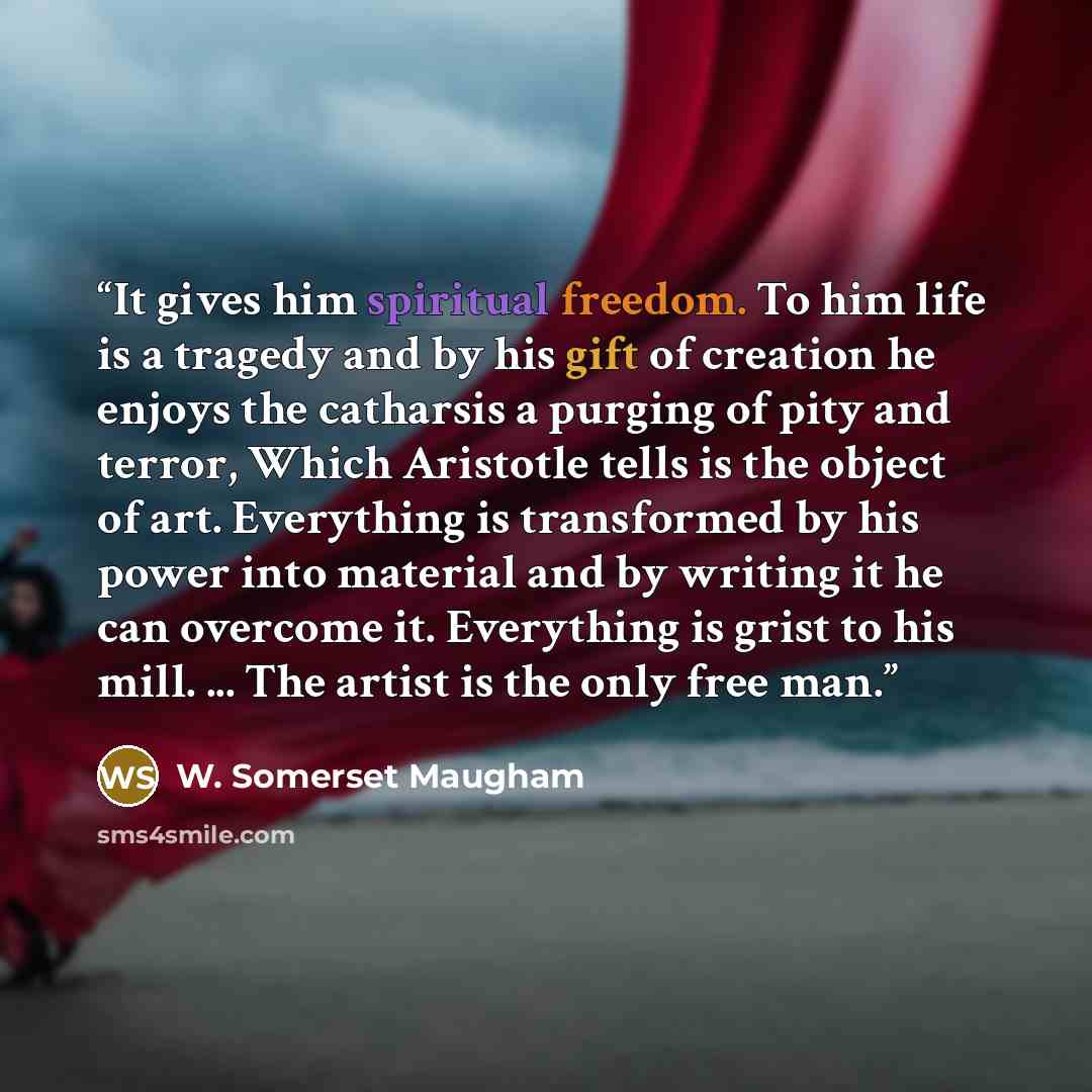 “It gives him spiritual freedom. To him life is a tragedy and by his gift of creation he enjoys the catharsis a purging of pity and terror, Which Aristotle tells is the object of art. Everything is transformed by his power into material and by writing it he can overcome it. Everything is grist to…” quote by W. Somerset Maugham