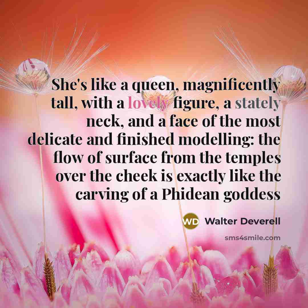 “She's like a queen, magnificently tall, with a lovely figure, a stately neck, and a face of the most delicate and finished modelling: the flow of surface from the temples over the cheek is exactly like the carving of a Phidean goddess” quote by Walter Deverell