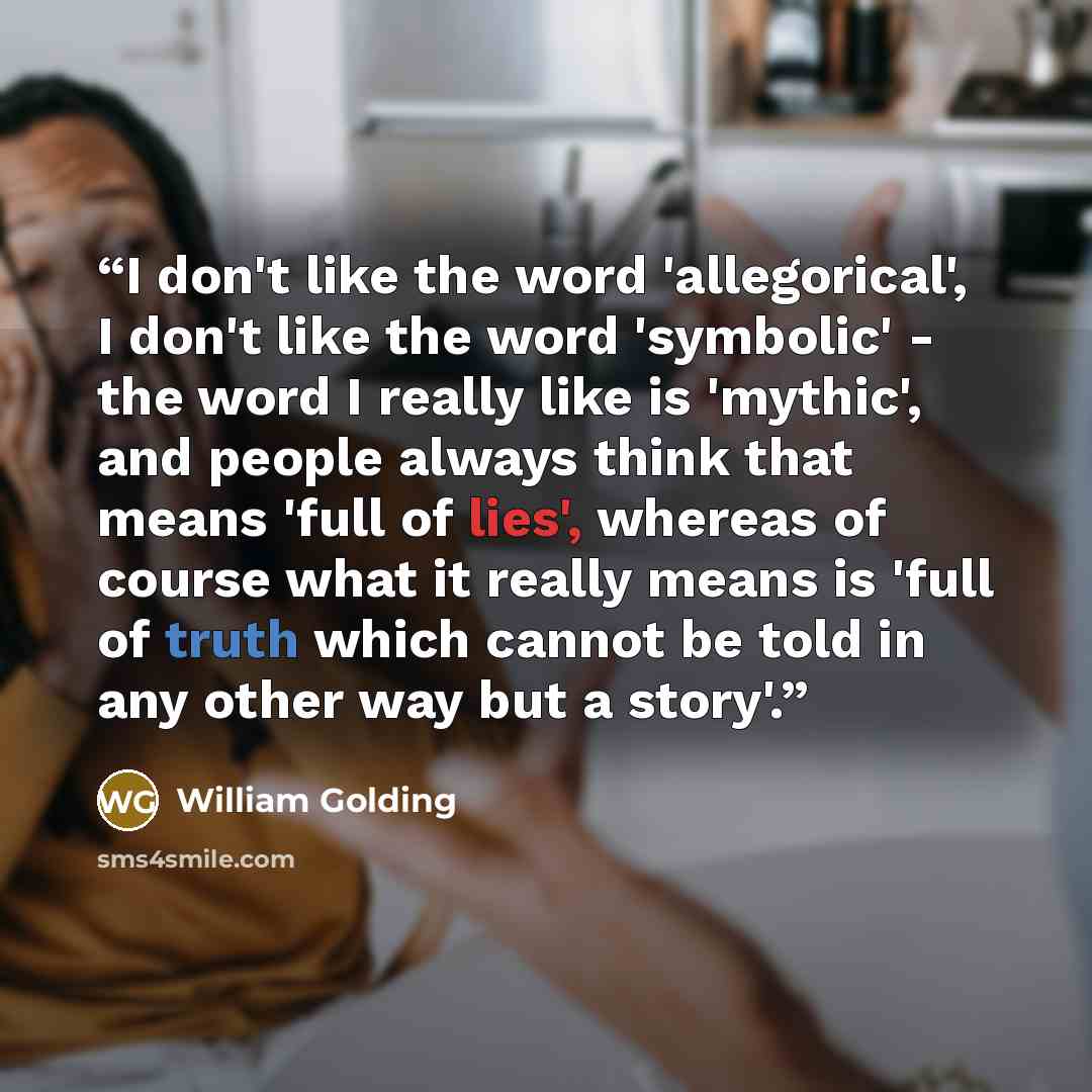 “I don't like the word 'allegorical', I don't like the word 'symbolic' - the word I really like is 'mythic', and people always think that means 'full of lies', whereas of course what it really means is 'full of truth which cannot be told in any other way but a story'.” quote by William Golding