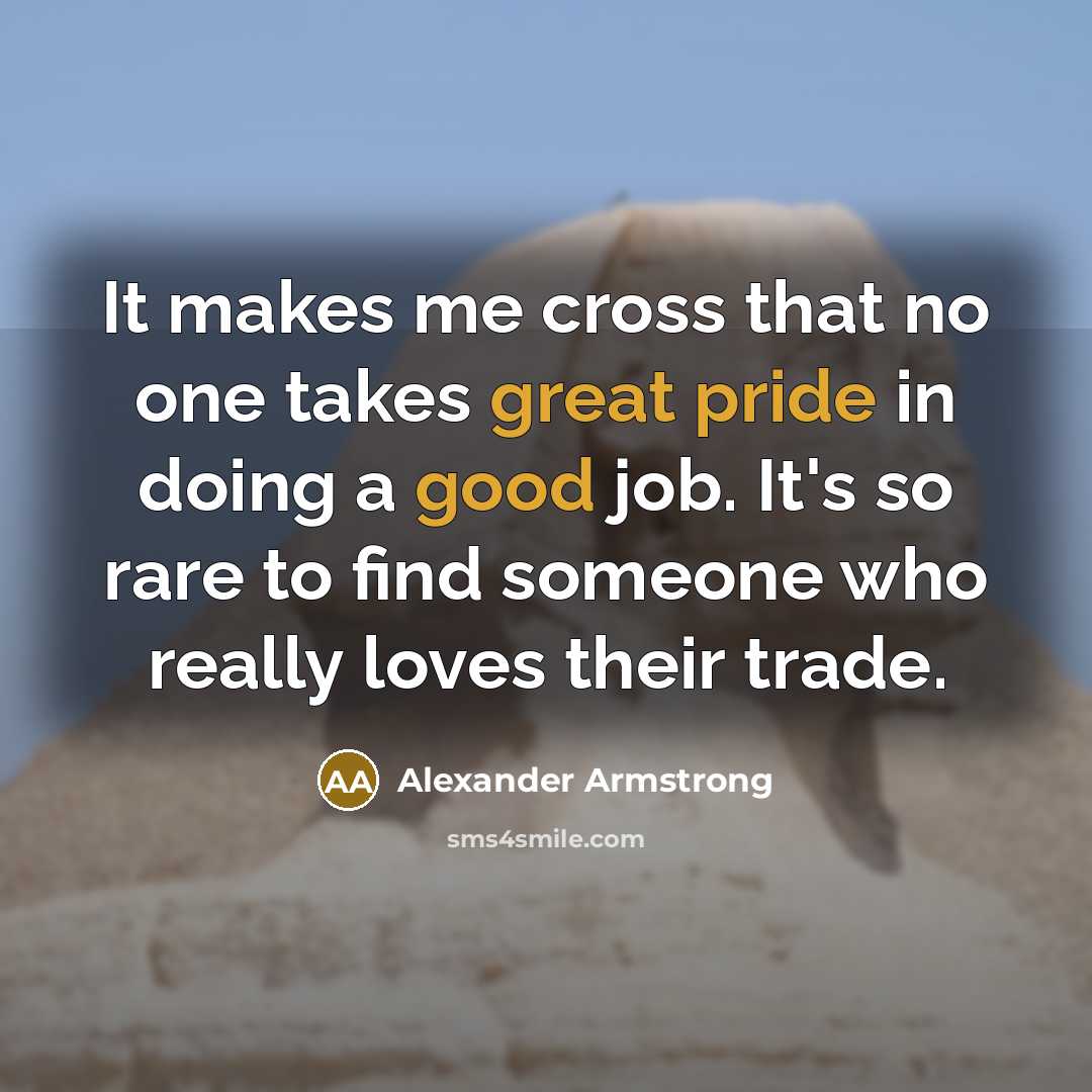 “It makes me cross that no one takes great pride in doing a good job. It's so rare to find someone who really loves their trade.” quote by Alexander Armstrong