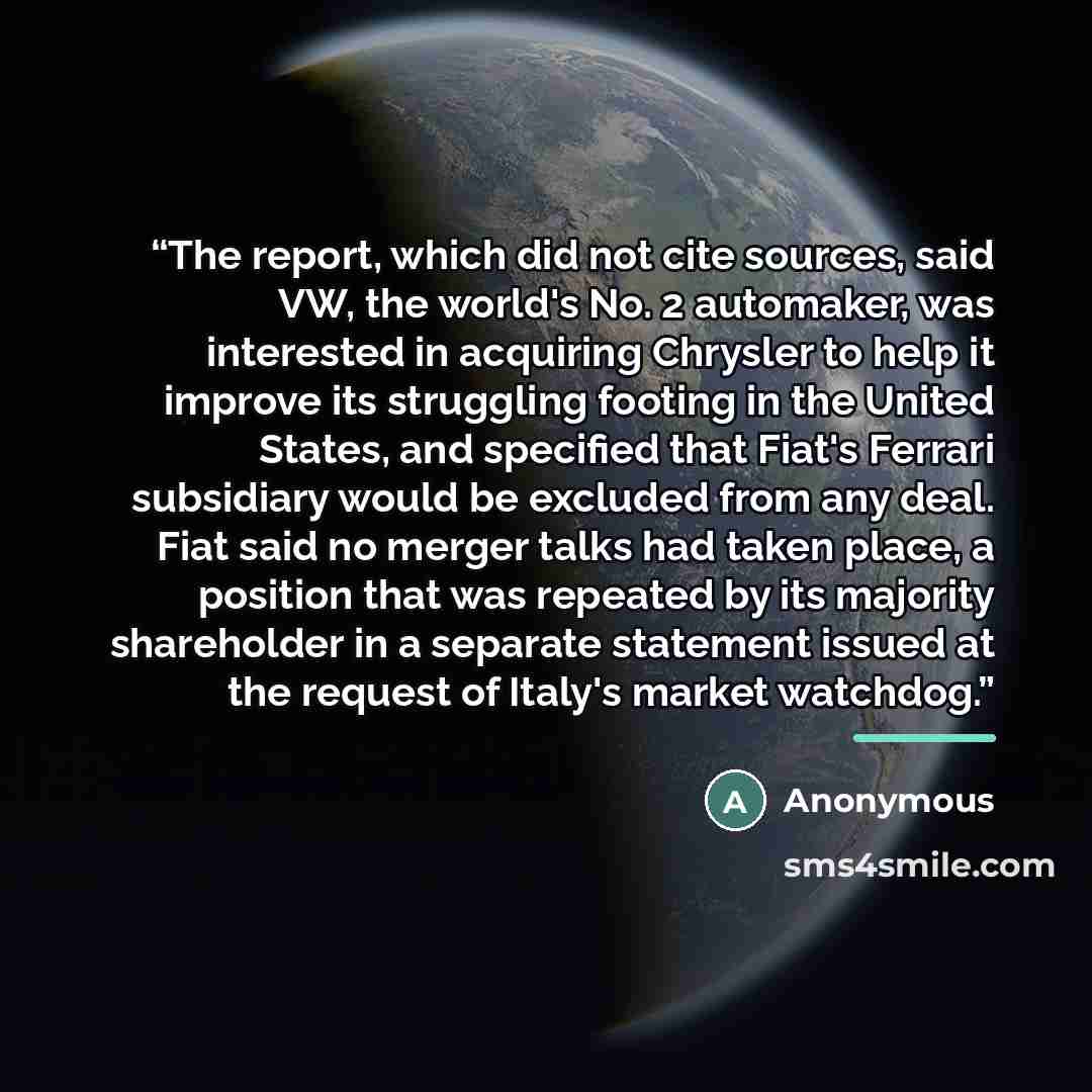 “The report, which did not cite sources, said VW, the world's No. 2 automaker, was interested in acquiring Chrysler to help it improve its struggling footing in the United States, and specified that Fiat's Ferrari subsidiary would be excluded from any deal. Fiat said no merger talks had taken…” quote by Anonymous