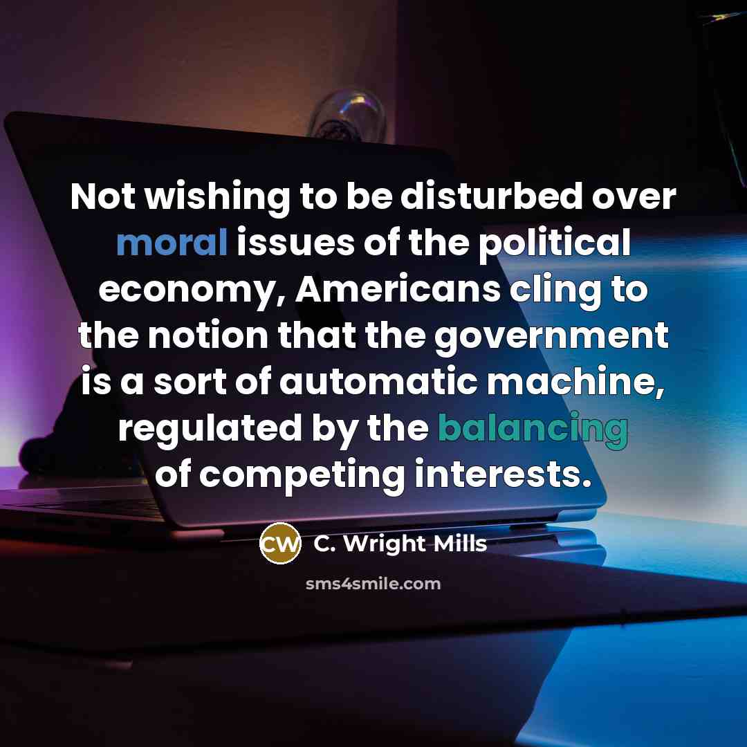“Not wishing to be disturbed over moral issues of the political economy, Americans cling to the notion that the government is a sort of automatic machine, regulated by the balancing of competing interests.” quote by C. Wright Mills