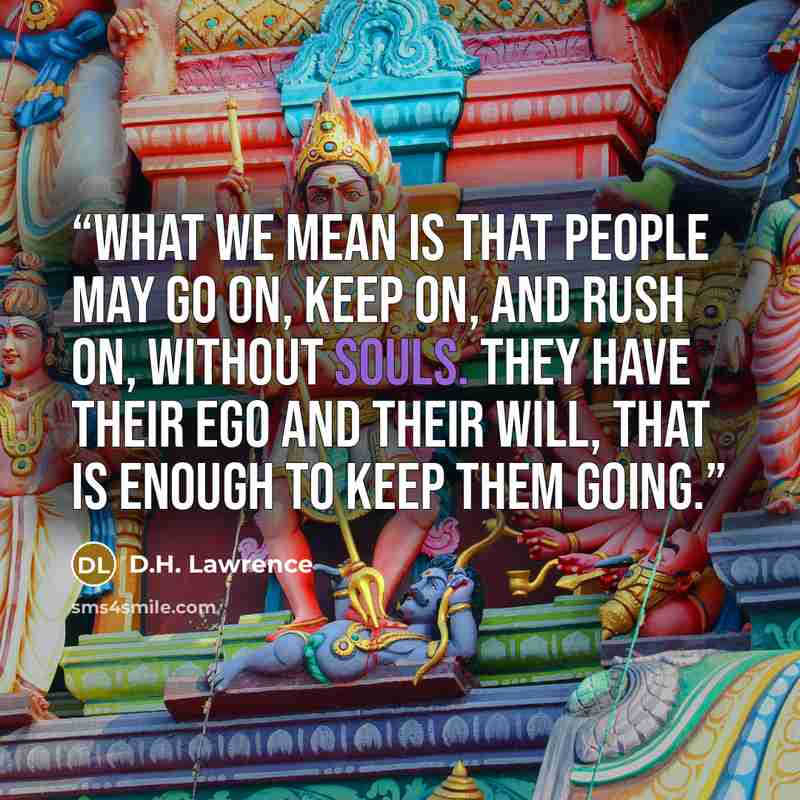 “What we mean is that people may go on, keep on, and rush on, without souls. They have their ego and their will, that is enough to keep them going.” quote by D.H. Lawrence