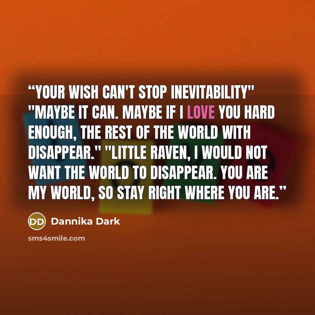 “Your wish can't stop inevitability" "Maybe it can. Maybe if I love you hard enough, the rest of the world with disappear." "Little Raven, I would not want the world to disappear. You are my world, so stay right where you are.” quote by Dannika Dark