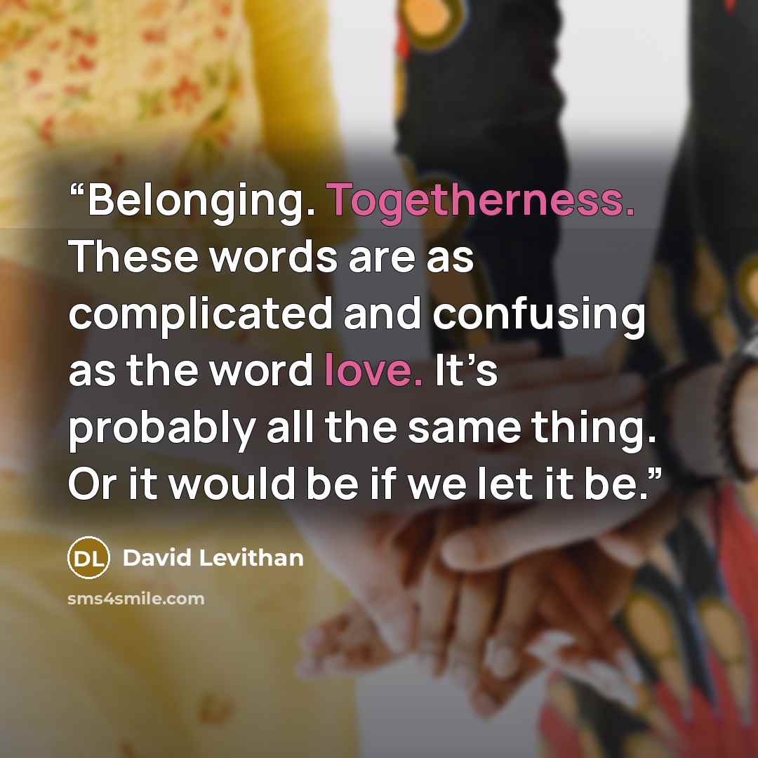 “Belonging. Togetherness. These words are as complicated and confusing as the word love. It’s probably all the same thing. Or it would be if we let it be.” quote by David Levithan