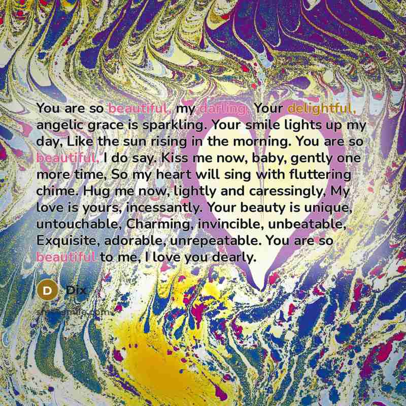 “You are so beautiful, my darling, Your delightful, angelic grace is sparkling. Your smile lights up my day, Like the sun rising in the morning. You are so beautiful, I do say. Kiss me now, baby, gently one more time, So my heart will sing with fluttering chime. Hug me now, lightly and caressingly…” quote by Dix