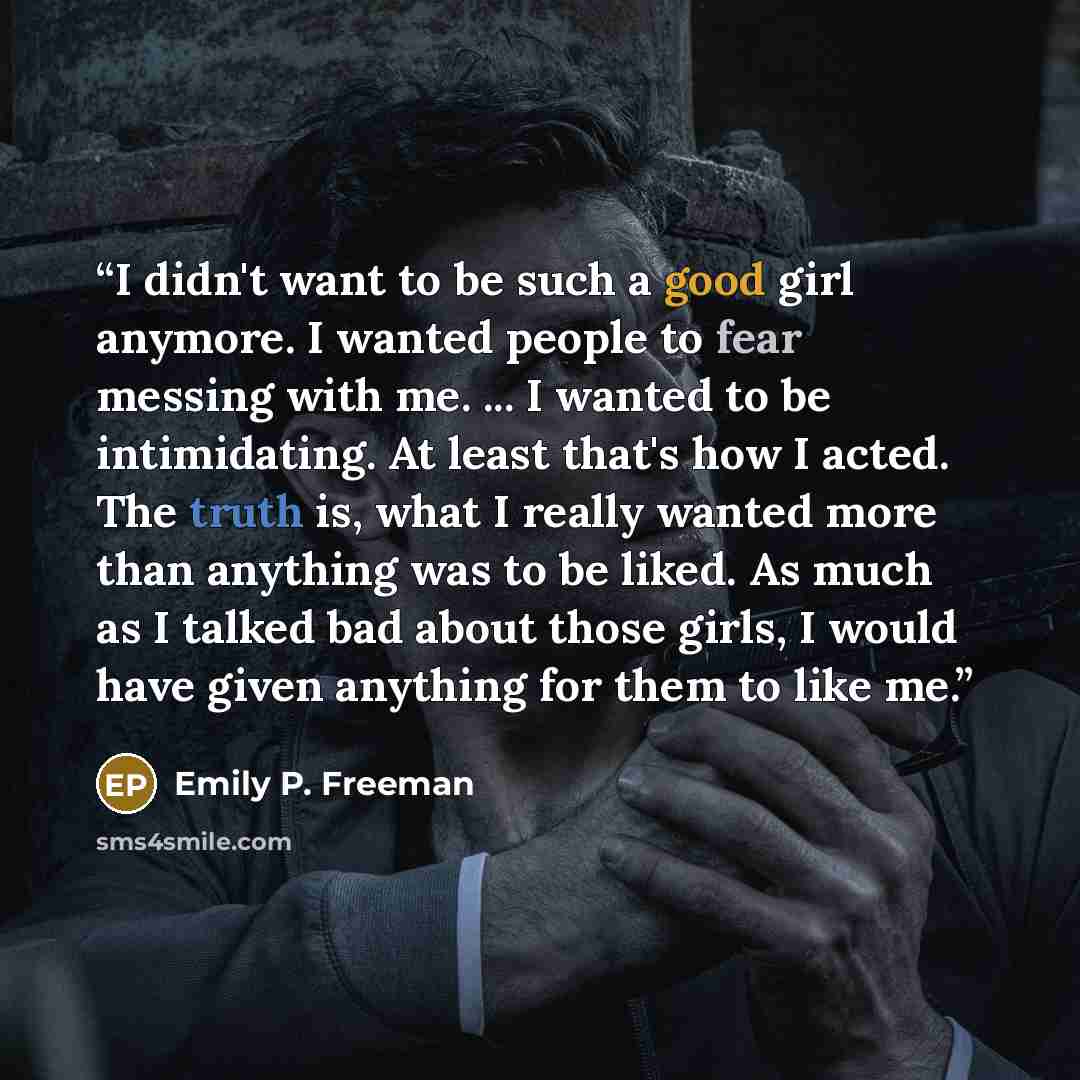 “I didn't want to be such a good girl anymore. I wanted people to fear messing with me. ... I wanted to be intimidating. At least that's how I acted. The truth is, what I really wanted more than anything was to be liked. As much as I talked bad about those girls, I would have given anything for…” quote by Emily P. Freeman