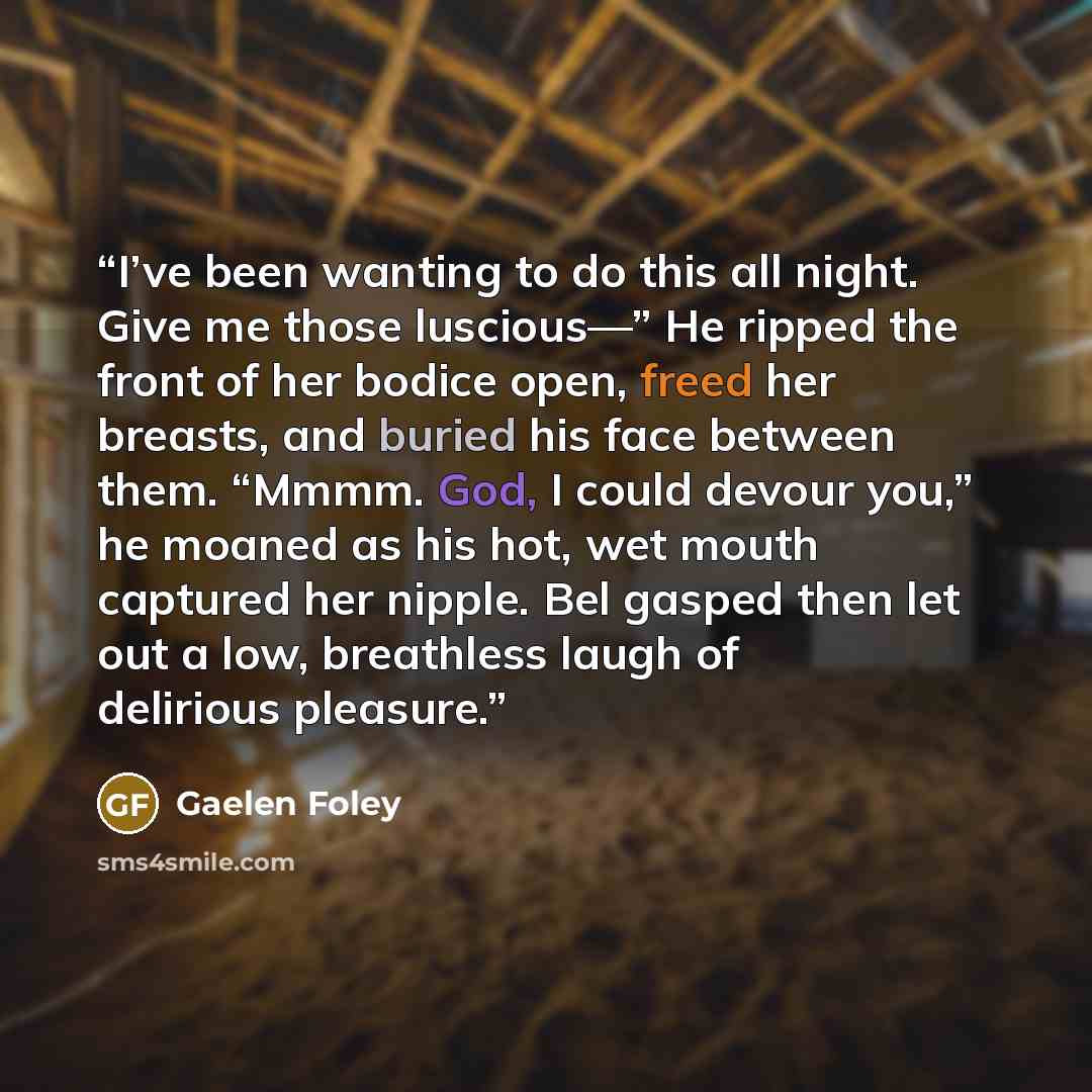 “I’ve been wanting to do this all night. Give me those luscious—” He ripped the front of her bodice open, freed her breasts, and buried his face between them. “Mmmm. God, I could devour you,” he moaned as his hot, wet mouth captured her nipple. Bel gasped then let out a low, breathless laugh of…” quote by Gaelen Foley