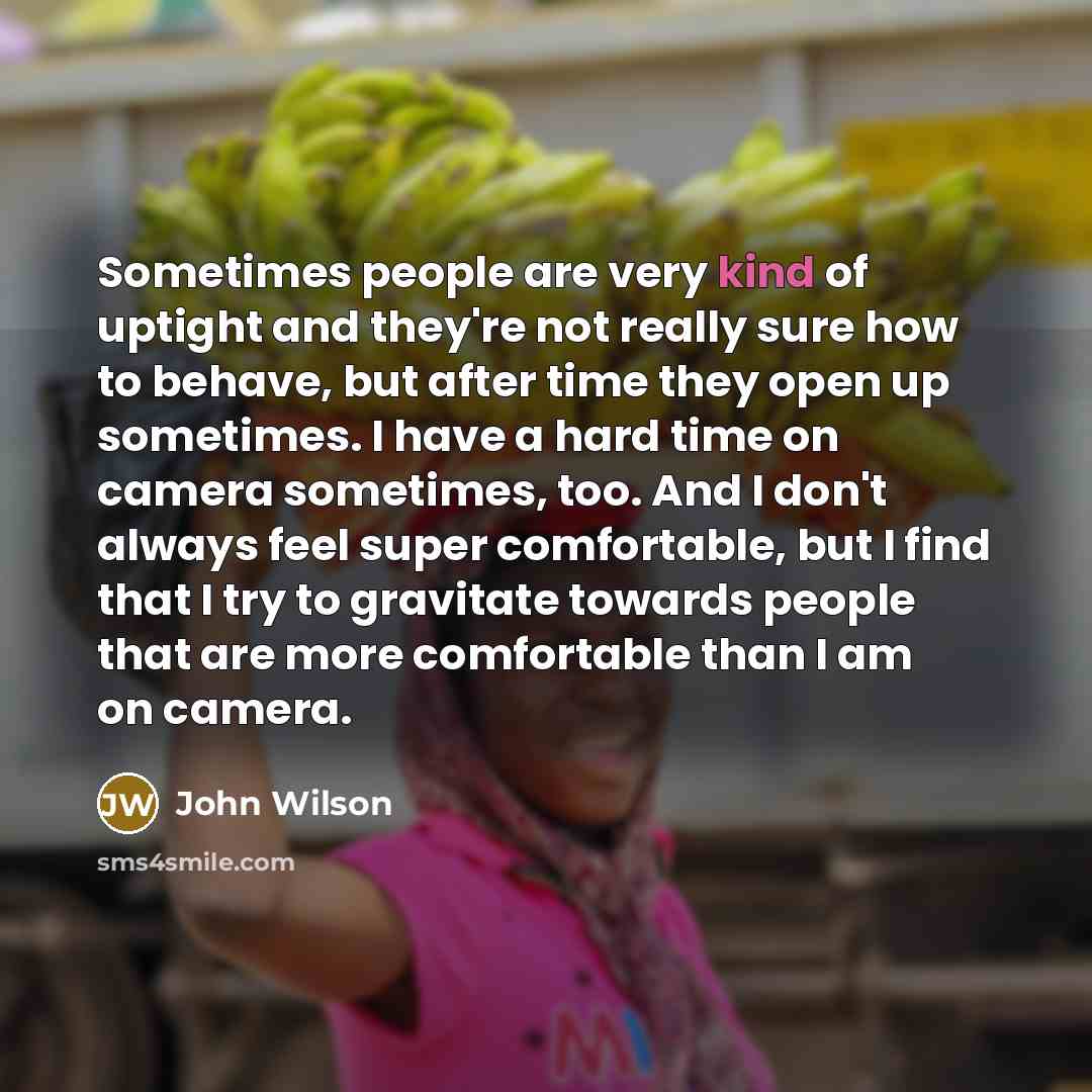 “Sometimes people are very kind of uptight and they're not really sure how to behave, but after time they open up sometimes. I have a hard time on camera sometimes, too. And I don't always feel super comfortable, but I find that I try to gravitate towards people that are more comfortable than I am…” quote by John Wilson
