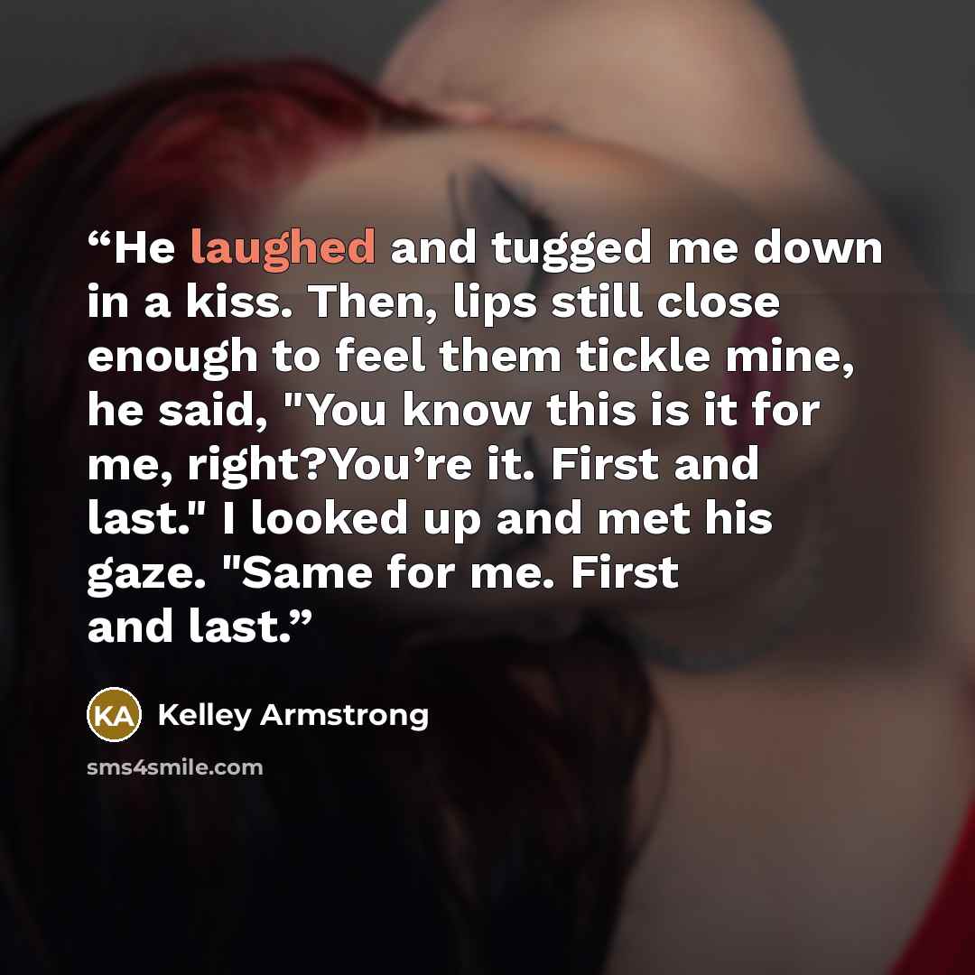 “He laughed and tugged me down in a kiss. Then, lips still close enough to feel them tickle mine, he said, "You know this is it for me, right?You’re it. First and last." I looked up and met his gaze. "Same for me. First and last.” quote by Kelley Armstrong