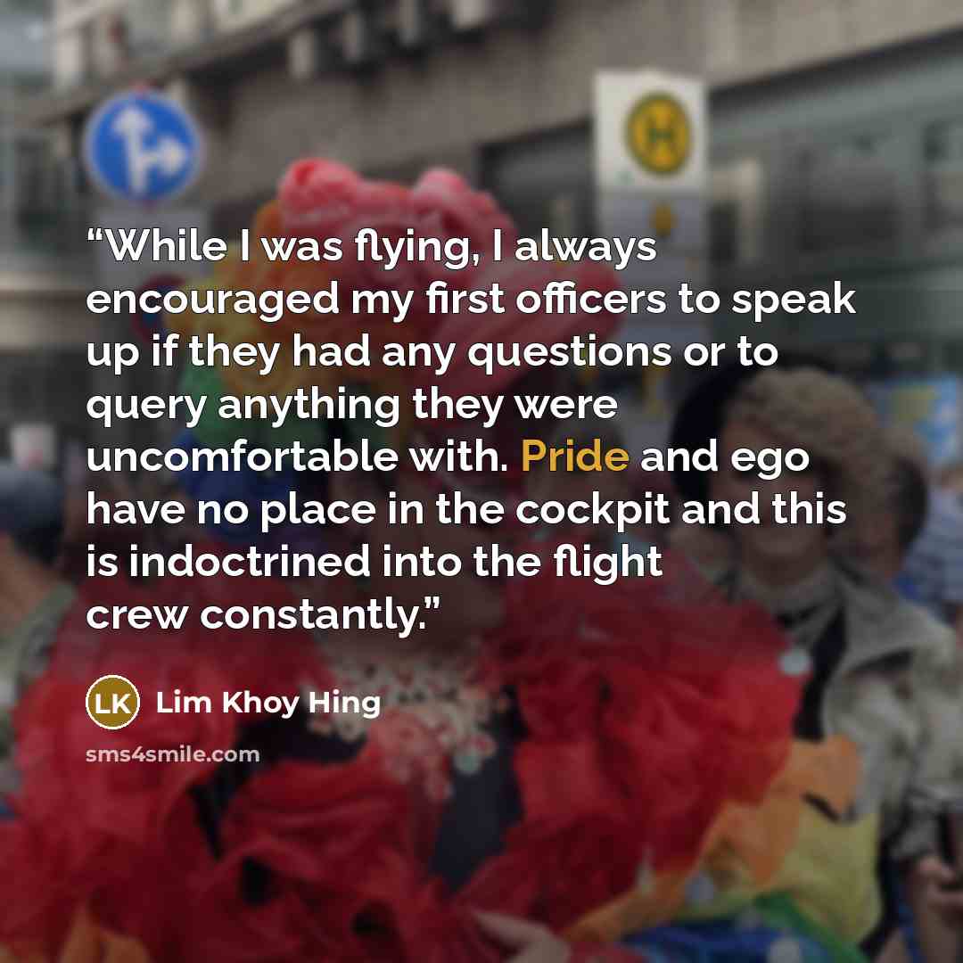 “While I was flying, I always encouraged my first officers to speak up if they had any questions or to query anything they were uncomfortable with. Pride and ego have no place in the cockpit and this is indoctrined into the flight crew constantly.” quote by Lim Khoy Hing