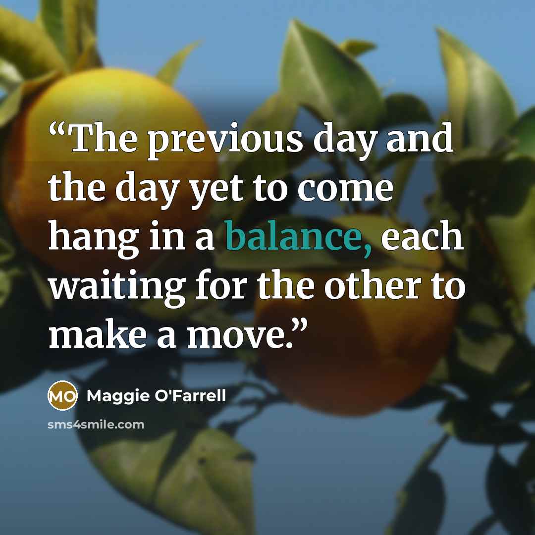 “The previous day and the day yet to come hang in a balance, each waiting for the other to make a move.” quote by Maggie O'Farrell