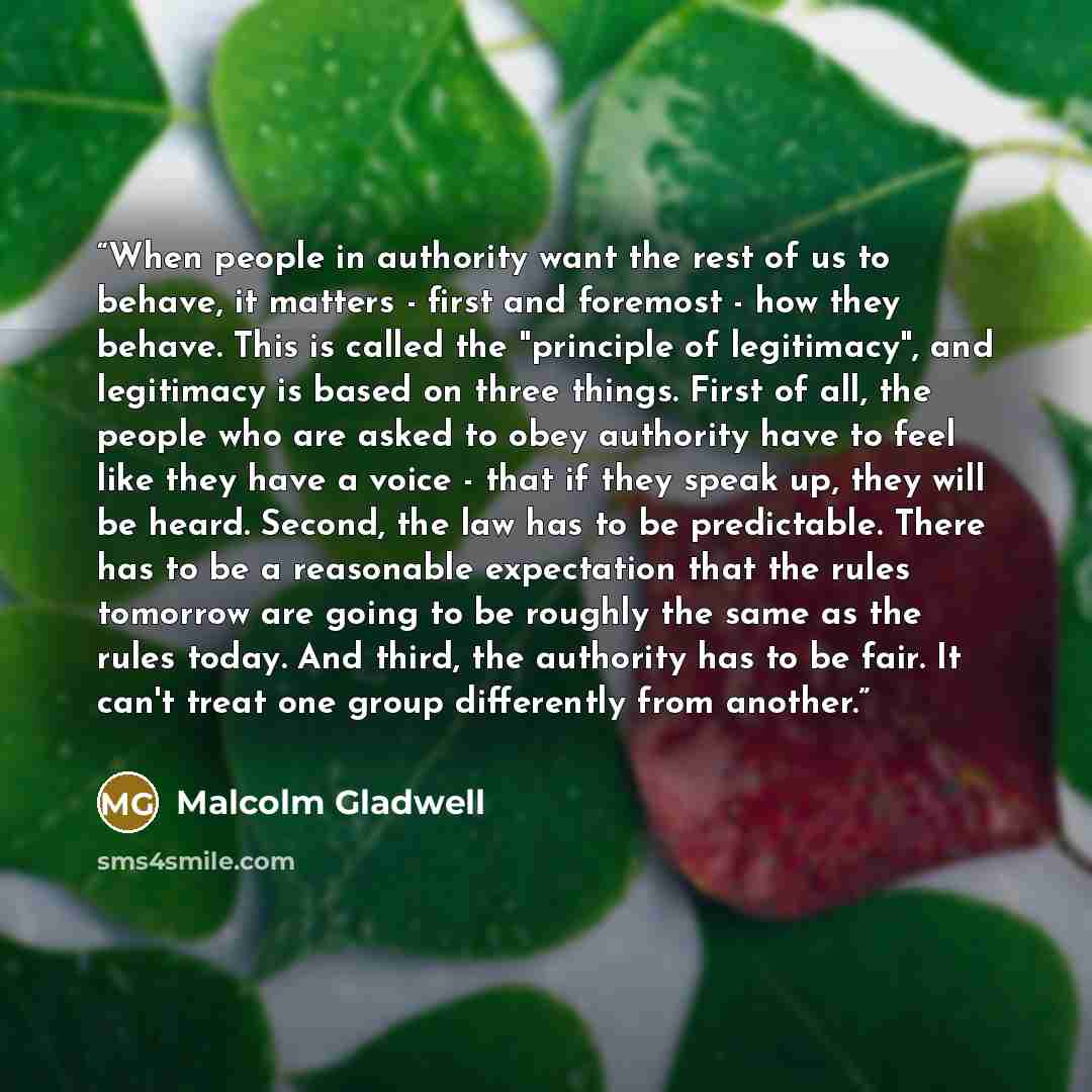 “When people in authority want the rest of us to behave, it matters - first and foremost - how they behave. This is called the "principle of legitimacy", and legitimacy is based on three things. First of all, the people who are asked to obey authority have to feel like they have a voice - that if…” quote by Malcolm Gladwell
