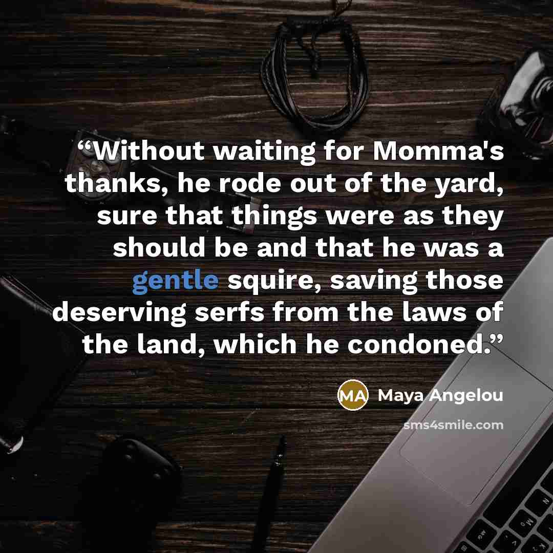 “Without waiting for Momma's thanks, he rode out of the yard, sure that things were as they should be and that he was a gentle squire, saving those deserving serfs from the laws of the land, which he condoned.” quote by Maya Angelou