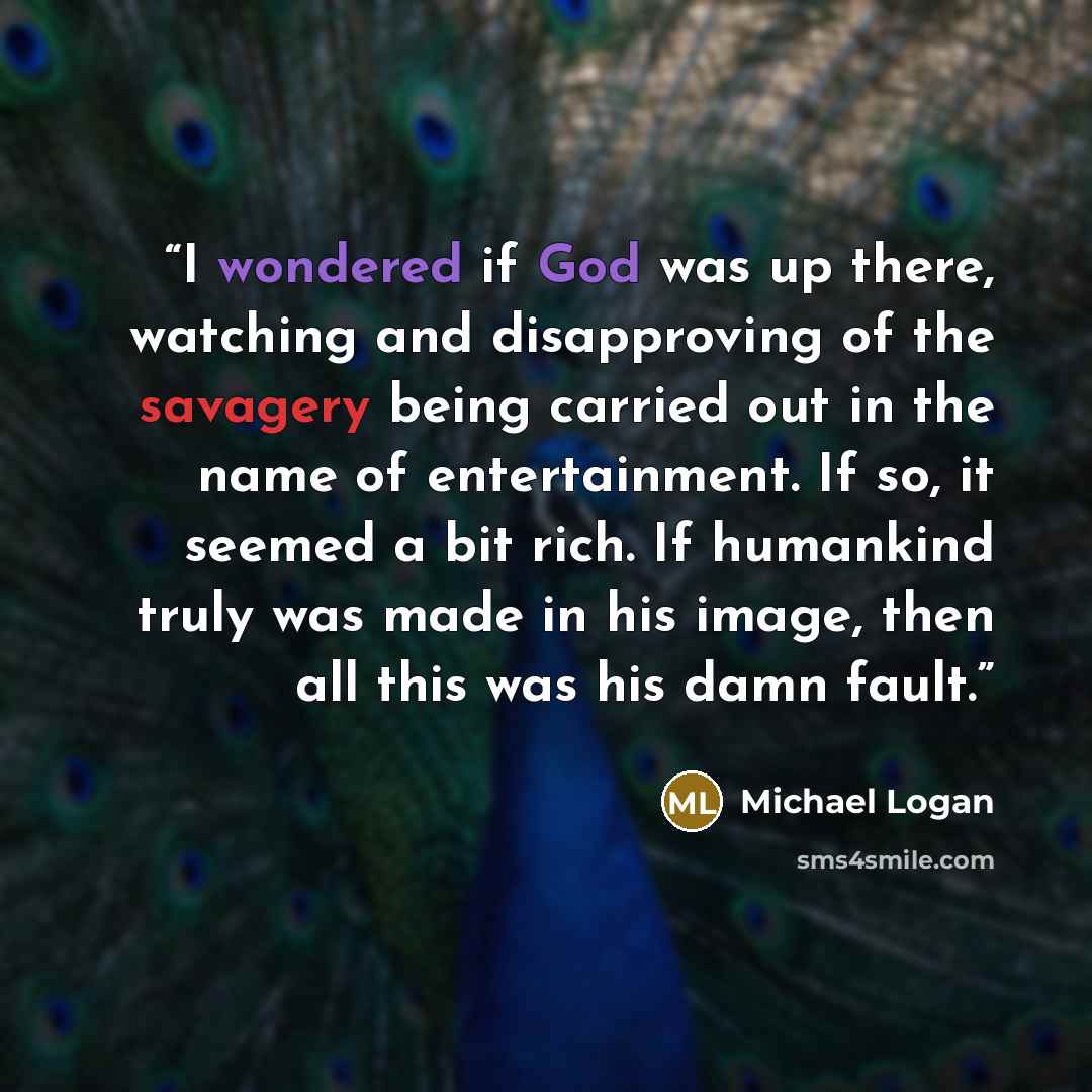 “I wondered if God was up there, watching and disapproving of the savagery being carried out in the name of entertainment. If so, it seemed a bit rich. If humankind truly was made in his image, then all this was his damn fault.” quote by Michael Logan