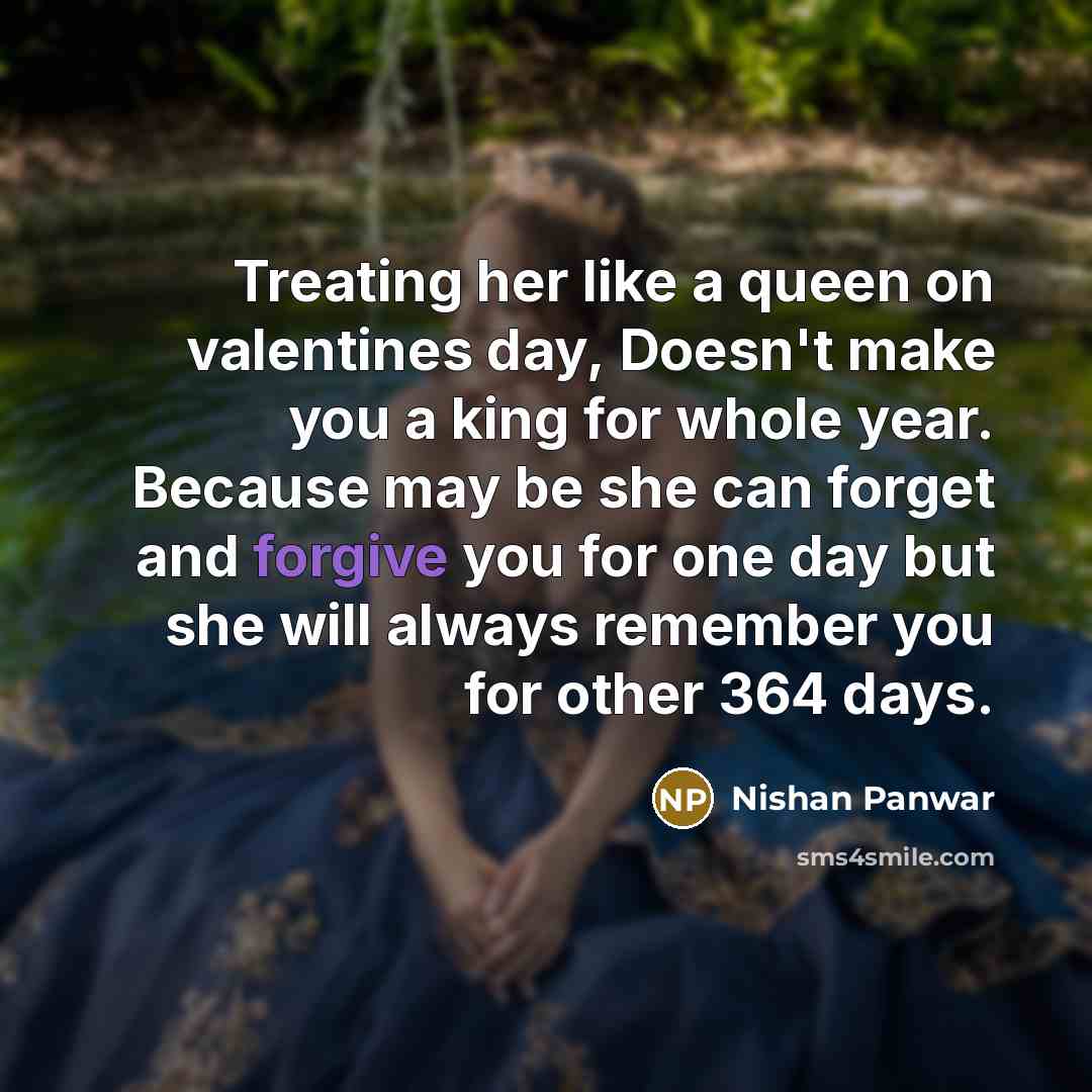 “Treating her like a queen on valentines day, Doesn't make you a king for whole year. Because may be she can forget and forgive you for one day but she will always remember you for other 364 days.” quote by Nishan Panwar